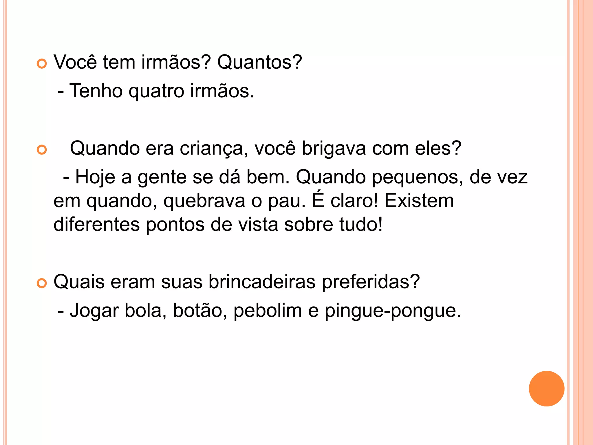 Você tem irmãos? Quantos?
- Tenho quatro irmãos.
 Quando era criança, você brigava com eles?
- Hoje a gente se dá bem. Quando pequenos, de vez
em quando, quebrava o pau. É claro! Existem
diferentes pontos de vista sobre tudo!
 Quais eram suas brincadeiras preferidas?
- Jogar bola, botão, pebolim e pingue-pongue.
 