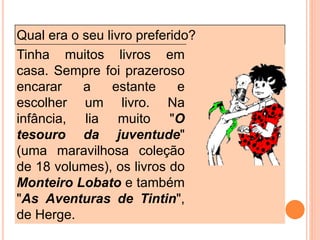 Qual era o seu livro preferido?
Tinha muitos livros em
casa. Sempre foi prazeroso
encarar a estante e
escolher um livro. Na
infância, lia muito "O
tesouro da juventude"
(uma maravilhosa coleção
de 18 volumes), os livros do
Monteiro Lobato e também
"As Aventuras de Tintin",
de Herge.
 