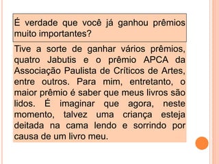 É verdade que você já ganhou prêmios
muito importantes?
Tive a sorte de ganhar vários prêmios,
quatro Jabutis e o prêmio APCA da
Associação Paulista de Críticos de Artes,
entre outros. Para mim, entretanto, o
maior prêmio é saber que meus livros são
lidos. É imaginar que agora, neste
momento, talvez uma criança esteja
deitada na cama lendo e sorrindo por
causa de um livro meu.
 