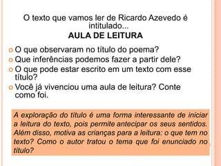 O texto que vamos ler de Ricardo Azevedo é
intitulado...
AULA DE LEITURA
 O que observaram no título do poema?
 Que inferências podemos fazer a partir dele?
 O que pode estar escrito em um texto com esse
título?
 Você já vivenciou uma aula de leitura? Conte
como foi.
A exploração do título é uma forma interessante de iniciar
a leitura do texto, pois permite antecipar os seus sentidos.
Além disso, motiva as crianças para a leitura: o que tem no
texto? Como o autor tratou o tema que foi enunciado no
título?
 