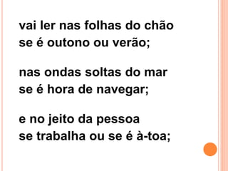 vai ler nas folhas do chão
se é outono ou verão;
nas ondas soltas do mar
se é hora de navegar;
e no jeito da pessoa
se trabalha ou se é à-toa;
 