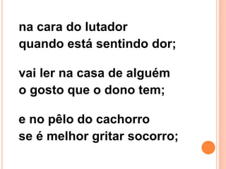 na cara do lutador
quando está sentindo dor;
vai ler na casa de alguém
o gosto que o dono tem;
e no pêlo do cachorro
se é melhor gritar socorro;
 