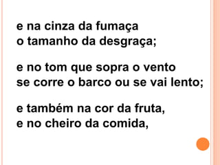 e na cinza da fumaça
o tamanho da desgraça;
e no tom que sopra o vento
se corre o barco ou se vai lento;
e também na cor da fruta,
e no cheiro da comida,
 