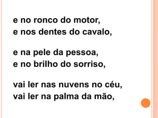 e no ronco do motor,
e nos dentes do cavalo,
e na pele da pessoa,
e no brilho do sorriso,
vai ler nas nuvens no céu,
vai ler na palma da mão,
 