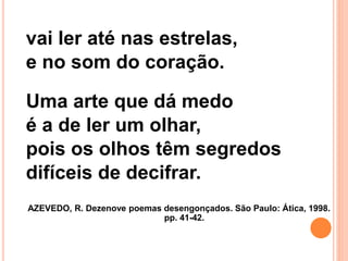 vai ler até nas estrelas,
e no som do coração.
Uma arte que dá medo
é a de ler um olhar,
pois os olhos têm segredos
difíceis de decifrar.
AZEVEDO, R. Dezenove poemas desengonçados. São Paulo: Ática, 1998.
pp. 41-42.
 