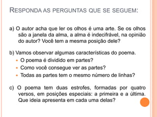 RESPONDA AS PERGUNTAS QUE SE SEGUEM:
a) O autor acha que ler os olhos é uma arte. Se os olhos
são a janela da alma, a alma é indecifrável, na opinião
do autor? Você tem a mesma posição dele?
b) Vamos observar algumas características do poema.
 O poema é dividido em partes?
 Como você consegue ver as partes?
 Todas as partes tem o mesmo número de linhas?
c) O poema tem duas estrofes, formadas por quatro
versos, em posições especiais: a primeira e a última.
Que ideia apresenta em cada uma delas?
 