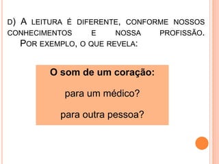 D) A LEITURA É DIFERENTE, CONFORME NOSSOS
CONHECIMENTOS E NOSSA PROFISSÃO.
POR EXEMPLO, O QUE REVELA:
O som de um coração:
para um médico?
para outra pessoa?
 