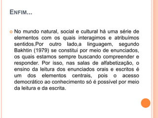 ENFIM...
 No mundo natural, social e cultural há uma série de
elementos com os quais interagimos e atribuímos
sentidos.Por outro lado,a linguagem, segundo
Bakhtin (1979) se constitui por meio de enunciados,
os quais estamos sempre buscando compreender e
responder. Por isso, nas salas de alfabetização, o
ensino da leitura dos enunciados orais e escritos é
um dos elementos centrais, pois o acesso
democrático ao conhecimento só é possível por meio
da leitura e da escrita.
 