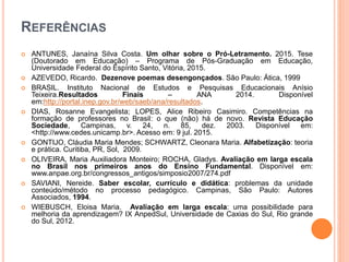 REFERÊNCIAS
 ANTUNES, Janaína Silva Costa. Um olhar sobre o Pró-Letramento. 2015. Tese
(Doutorado em Educação) – Programa de Pós-Graduação em Educação,
Universidade Federal do Espírito Santo, Vitória, 2015.
 AZEVEDO, Ricardo. Dezenove poemas desengonçados. São Paulo: Ática, 1999
 BRASIL. Instituto Nacional de Estudos e Pesquisas Educacionais Anísio
Teixeira.Resultados Finais – ANA 2014. Disponível
em:http://portal.inep.gov.br/web/saeb/ana/resultados.
 DIAS, Rosanne Evangelista; LOPES, Alice Ribeiro Casimiro. Competências na
formação de professores no Brasil: o que (não) há de novo. Revista Educação
Sociedade, Campinas, v. 24, n. 85, dez. 2003. Disponível em:
<http://www.cedes.unicamp.br>. Acesso em: 9 jul. 2015.
 GONTIJO, Cláudia Maria Mendes; SCHWARTZ, Cleonara Maria. Alfabetização: teoria
e prática. Curitiba, PR, Sol, 2009.
 OLIVEIRA, Maria Auxiliadora Monteiro; ROCHA, Gladys. Avaliação em larga escala
no Brasil nos primeiros anos do Ensino Fundamental. Disponível em:
www.anpae.org.br/congressos_antigos/simposio2007/274.pdf
 SAVIANI, Nereide. Saber escolar, currículo e didática: problemas da unidade
conteúdo/método no processo pedagógico. Campinas, São Paulo: Autores
Associados, 1994.
 WIEBUSCH, Eloisa Maria. Avaliação em larga escala: uma possibilidade para
melhoria da aprendizagem? IX AnpedSul, Universidade de Caxias do Sul, Rio grande
do Sul, 2012.
 