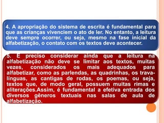 4. A apropriação do sistema de escrita é fundamental para
que as crianças vivenciem o ato de ler. No entanto, a leitura
deve sempre ocorrer, ou seja, mesmo na fase inicial da
alfabetização, o contato com os textos deve acontecer.
5. É preciso considerar ainda que a leitura na
alfabetização não deve se limitar aos textos, muitas
vezes, considerados os mais adequados para
alfabetizar, como as parlendas, as quadrinhas, os trava-
línguas, as cantigas de rodas, os poemas, ou seja,
textos que, de modo geral, possuem muitas rimas e
aliterações.Assim, é fundamental a efetiva entrada dos
diversos gêneros textuais nas salas de aula de
alfabetização.
 