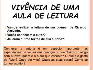 VIVÊNCIA DE UMA
AULA DE LEITURA
 Vamos realizar a leitura de um poema de Ricardo
Azevedo.
 Vocês conhecem o autor?
 Já leram outros textos de sua autoria?
Conhecer a autoria é um aspecto importante nas
experiências de leitura das crianças e contribui no diálogo
com o texto: quem é o outro que escreve? O que ele gosta
de fazer? Onde ele vive? Quais as suas obras? Como se
tornou escritor?
 