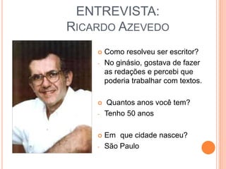 ENTREVISTA:
RICARDO AZEVEDO
 Como resolveu ser escritor?
- No ginásio, gostava de fazer
as redações e percebi que
poderia trabalhar com textos.
 Quantos anos você tem?
- Tenho 50 anos
 Em que cidade nasceu?
- São Paulo
 