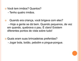  Você tem irmãos? Quantos?
- Tenho quatro irmãos.
 Quando era criança, você brigava com eles?
- Hoje a gente se dá bem. Quando pequenos, de vez
em quando, quebrava o pau. É claro! Existem
diferentes pontos de vista sobre tudo!
 Quais eram suas brincadeiras preferidas?
- Jogar bola, botão, pebolim e pingue-pongue.
 