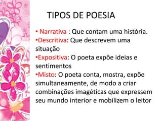 TIPOS DE POESIA
• Narrativa : Que contam uma história.
•Descritiva: Que descrevem uma
situação
•Expositiva: O poeta expõe ideias e
sentimentos
•Misto: O poeta conta, mostra, expõe
simultaneamente, de modo a criar
combinações imagéticas que expressem
seu mundo interior e mobilizem o leitor
 