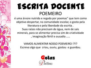 POEMEIRO
é uma árvore nutrida e regada por poemas” que tem como
objetivo despertar, na comunidade escolar, o gosto pela
literatura e pela liberdade da escrita .
Suas raízes não precisam de água, nem de sais
minerais, para se alimentar precisa sim de criatividade
, imaginação fértil e ousadia .....
VAMOS ALIMENTAR NOSSO POEMEIRO !?!?
Escreva algo que criou, ouviu, gostou e guardou.
ESCRITA DOCENTE
 