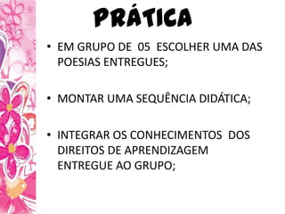 PRÁTICA
• EM GRUPO DE 05 ESCOLHER UMA DAS
POESIAS ENTREGUES;
• MONTAR UMA SEQUÊNCIA DIDÁTICA;
• INTEGRAR OS CONHECIMENTOS DOS
DIREITOS DE APRENDIZAGEM
ENTREGUE AO GRUPO;
 