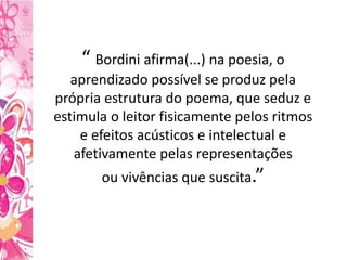 “ Bordini afirma(...) na poesia, o
aprendizado possível se produz pela
própria estrutura do poema, que seduz e
estimula o leitor fisicamente pelos ritmos
e efeitos acústicos e intelectual e
afetivamente pelas representações
ou vivências que suscita.”
 