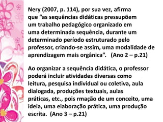 Ao organizar a sequência didática, o professor
poderá incluir atividades diversas como
leitura, pesquisa individual ou coletiva, aula
dialogada, produções textuais, aulas
práticas, etc., pois rmação de um conceito, uma
ideia, uma elaboração prática, uma produção
escrita. (Ano 3 – p.21)
Nery (2007, p. 114), por sua vez, afirma
que “as sequências didáticas pressupõem
um trabalho pedagógico organizado em
uma determinada sequência, durante um
determinado período estruturado pelo
professor, criando-se assim, uma modalidade de
aprendizagem mais orgânica”. (Ano 2 – p.21)
 