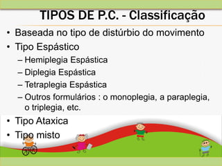 TIPOS DE P.C. - Classificação
• Baseada no tipo de distúrbio do movimento
• Tipo Espástico
– Hemiplegia Espástica
– Diplegia Espástica
– Tetraplegia Espástica
– Outros formulários : o monoplegia, a paraplegia,
o triplegia, etc.
• Tipo Ataxica
• Tipo misto
 