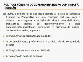 Em 2008, o Ministério da Educação elabora a Política de Educação
Especial na Perspectiva de uma Educação Inclusiva, com o
objetivo de assegurar a inclusão de alunos com deficiência,
transtornos globais do desenvolvimento e altas
habilidades/superdotação, orientando os sistemas de ensino,
dentre outras ações, a garantir:
 Atendimento Educacional Especializado.
 O desenvolvimento profissional e a participação da comunidade
escolar.
 Utilização de recursos de acessibilidade
 Articulação de políticas públicas.
POLÍTICAS PÚBLICAS DO GOVERNO BRASILEIRO COM VISTAS À
INCLUSÃO
 