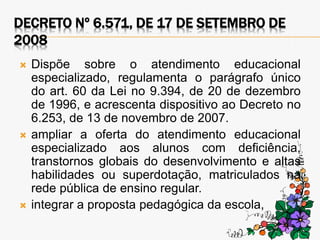 DECRETO Nº 6.571, DE 17 DE SETEMBRO DE
2008
 Dispõe sobre o atendimento educacional
especializado, regulamenta o parágrafo único
do art. 60 da Lei no 9.394, de 20 de dezembro
de 1996, e acrescenta dispositivo ao Decreto no
6.253, de 13 de novembro de 2007.
 ampliar a oferta do atendimento educacional
especializado aos alunos com deficiência,
transtornos globais do desenvolvimento e altas
habilidades ou superdotação, matriculados na
rede pública de ensino regular.
 integrar a proposta pedagógica da escola,
 