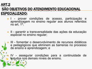 ART.2
SÃO OBJETIVOS DO ATENDIMENTO EDUCACIONAL
ESPECIALIZADO:
 I - prover condições de acesso, participação e
aprendizagem no ensino regular aos alunos referidos
no art. 1º;
 II - garantir a transversalidade das ações da educação
especial no ensino regular;
 III - fomentar o desenvolvimento de recursos didáticos
e pedagógicos que eliminem as barreiras no processo
de ensino e aprendizagem; e
 IV - assegurar condições para a continuidade de
estudos nos demais níveis de ensino.
 