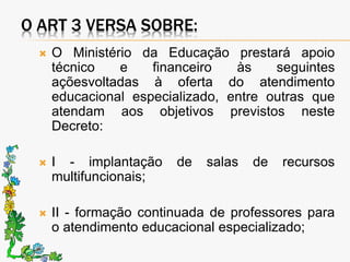 O ART 3 VERSA SOBRE:
 O Ministério da Educação prestará apoio
técnico e financeiro às seguintes
açõesvoltadas à oferta do atendimento
educacional especializado, entre outras que
atendam aos objetivos previstos neste
Decreto:
 I - implantação de salas de recursos
multifuncionais;
 II - formação continuada de professores para
o atendimento educacional especializado;
 