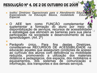 RESOLUÇÃO Nº 4, DE 2 DE OUTUBRO DE 2009
 Institui Diretrizes Operacionais para o Atendimento Educacional
Especializado na Educação Básica, modalidade Educação
Especial.
 O AEE tem como FUNÇÃO complementar ou
suplementar a formação do aluno por meio da
disponibilização de serviços, recursos de acessibilidade
e estratégias que eliminem as barreiras para sua plena
participação na sociedade e desenvolvimento de sua
aprendizagem. (Art. 2º)

 Parágrafo único. Para fins destas Diretrizes,
consideram-se RECURSOS DE ACESSIBILIDADE na
educação aqueles que asseguram condições de acesso
ao currículo dos alunos com deficiência ou mobilidade
reduzida, promovendo a utilização dos materiais
didáticos e pedagógicos, dos espaços, dos mobiliários e
equipamentos, dos sistemas de comunicação e
informação, dos transportes e dos demais serviços.
 