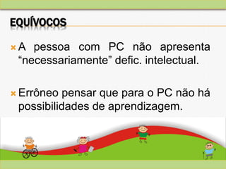 EQUÍVOCOS
 A pessoa com PC não apresenta
“necessariamente” defic. intelectual.
 Errôneo pensar que para o PC não há
possibilidades de aprendizagem.
 