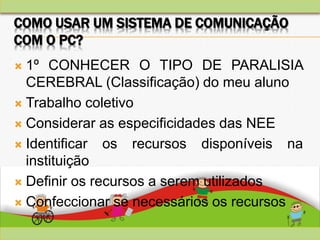 COMO USAR UM SISTEMA DE COMUNICAÇÃO
COM O PC?
 1º CONHECER O TIPO DE PARALISIA
CEREBRAL (Classificação) do meu aluno
 Trabalho coletivo
 Considerar as especificidades das NEE
 Identificar os recursos disponíveis na
instituição
 Definir os recursos a serem utilizados
 Confeccionar se necessários os recursos
 
