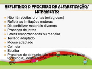 REFLETINDO O PROCESSO DE ALFABETIZAÇÃO/
LETRAMENTO
 Não há receitas prontas (milagrosas)
 Refletir as limitações motoras
 Disponibilizar materiais diversos
 Pranchas de letras
 Letras emborrachadas ou madeira
 Teclado adaptado
 Mouse adaptado
 Colmeia
 Escriba
 Pranchas de comunicação (altas tecnologia / baixa
tecnologia), dentre outros
 