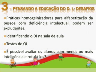 Práticas homogeinizadoras para alfabetização da
pessoa com deficiência intelectual, podem ser
excludentes.
Identificando o DI na sala de aula
Testes de QI
É possível avaliar os alunos com menos ou mais
inteligência e rotulá-los?
3– PENSANDO A EDUCAÇÃO DO D. I,: DESAFIOS
 