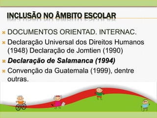 INCLUSÃO NO ÂMBITO ESCOLAR
 DOCUMENTOS ORIENTAD. INTERNAC.
 Declaração Universal dos Direitos Humanos
(1948) Declaração de Jomtien (1990)
 Declaração de Salamanca (1994)
 Convenção da Guatemala (1999), dentre
outras.
 