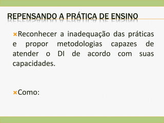REPENSANDO A PRÁTICA DE ENSINO
Reconhecer a inadequação das práticas
e propor metodologias capazes de
atender o DI de acordo com suas
capacidades.
Como:
 