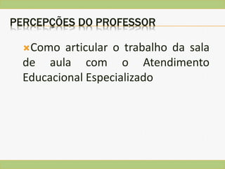 PERCEPÇÕES DO PROFESSOR
Como articular o trabalho da sala
de aula com o Atendimento
Educacional Especializado
 