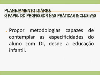 PLANEJAMENTO DIÁRIO:
O PAPEL DO PROFESSOR NAS PRÁTICAS INCLUSIVAS
● Propor metodologias capazes de
contemplar as especificidades do
aluno com DI, desde a educação
infantil.
 