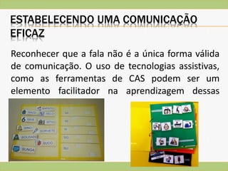 ESTABELECENDO UMA COMUNICAÇÃO
EFICAZ
Reconhecer que a fala não é a única forma válida
de comunicação. O uso de tecnologias assistivas,
como as ferramentas de CAS podem ser um
elemento facilitador na aprendizagem dessas
crianças.
 