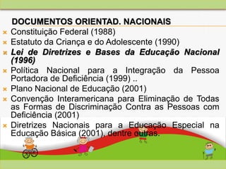 DOCUMENTOS ORIENTAD. NACIONAIS
 Constituição Federal (1988)
 Estatuto da Criança e do Adolescente (1990)
 Lei de Diretrizes e Bases da Educação Nacional
(1996)
 Política Nacional para a Integração da Pessoa
Portadora de Deficiência (1999) ..
 Plano Nacional de Educação (2001)
 Convenção Interamericana para Eliminação de Todas
as Formas de Discriminação Contra as Pessoas com
Deficiência (2001)
 Diretrizes Nacionais para a Educação Especial na
Educação Básica (2001), dentre outras.
 