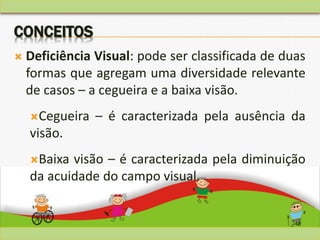 48
CONCEITOS
 Deficiência Visual: pode ser classificada de duas
formas que agregam uma diversidade relevante
de casos – a cegueira e a baixa visão.
Cegueira – é caracterizada pela ausência da
visão.
Baixa visão – é caracterizada pela diminuição
da acuidade do campo visual.
 