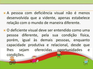  A pessoa com deficiência visual não é menos
desenvolvida que a vidente, apenas estabelece
relação com o mundo de maneira diferente.
 O deficiente visual deve ser entendido como uma
pessoa diferente, pela sua condição física,
porém, igual às demais pessoas, enquanto
capacidade produtiva e relacional, desde que
lhes sejam oferecidas oportunidades e
condições.
 