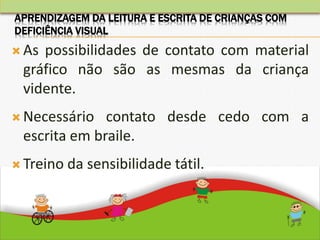  As possibilidades de contato com material
gráfico não são as mesmas da criança
vidente.
 Necessário contato desde cedo com a
escrita em braile.
 Treino da sensibilidade tátil.
APRENDIZAGEM DA LEITURA E ESCRITA DE CRIANÇAS COM
DEFICIÊNCIA VISUAL
 
