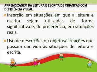  Inserção em situações em que a leitura e
escrita sejam utilizadas de forma
significativa e, de preferência, em situações
reais.
 Uso de descrições ou objetos/situações que
possam dar vida às situações de leitura e
escrita.
APRENDIZAGEM DA LEITURA E ESCRITA DE CRIANÇAS COM
DEFICIÊNCIA VISUAL
 