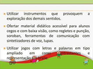  Utilizar instrumentos que provoquem a
exploração dos demais sentidos.
 Ofertar material didático acessível para alunos
cegos e com baixa visão, como regletes e punção,
soroban, ferramentas de comunicação com
sintetizadores de voz, lupas.
 Utilizar jogos com letras e palavras em tipo
ampliado em cores contrastantes e
representação em braile.
 