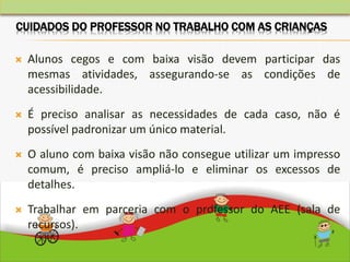  Alunos cegos e com baixa visão devem participar das
mesmas atividades, assegurando-se as condições de
acessibilidade.
 É preciso analisar as necessidades de cada caso, não é
possível padronizar um único material.
 O aluno com baixa visão não consegue utilizar um impresso
comum, é preciso ampliá-lo e eliminar os excessos de
detalhes.
 Trabalhar em parceria com o professor do AEE (sala de
recursos).
CUIDADOS DO PROFESSOR NO TRABALHO COM AS CRIANÇAS
 