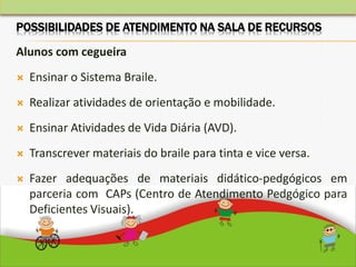 Alunos com cegueira
 Ensinar o Sistema Braile.
 Realizar atividades de orientação e mobilidade.
 Ensinar Atividades de Vida Diária (AVD).
 Transcrever materiais do braile para tinta e vice versa.
 Fazer adequações de materiais didático-pedgógicos em
parceria com CAPs (Centro de Atendimento Pedgógico para
Deficientes Visuais).
POSSIBILIDADES DE ATENDIMENTO NA SALA DE RECURSOS
 