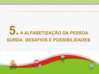 5.A ALFABETIZAÇÃO DA PESSOA
SURDA: DESAFIOS E POSSIBILIDADES
 
