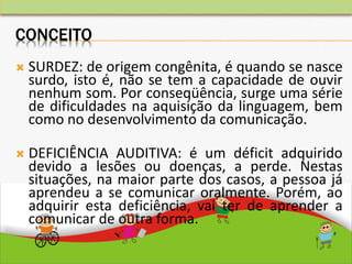 CONCEITO
 SURDEZ: de origem congênita, é quando se nasce
surdo, isto é, não se tem a capacidade de ouvir
nenhum som. Por conseqüência, surge uma série
de dificuldades na aquisição da linguagem, bem
como no desenvolvimento da comunicação.
 DEFICIÊNCIA AUDITIVA: é um déficit adquirido
devido a lesões ou doenças, a perde. Nestas
situações, na maior parte dos casos, a pessoa já
aprendeu a se comunicar oralmente. Porém, ao
adquirir esta deficiência, vai ter de aprender a
comunicar de outra forma.
 
