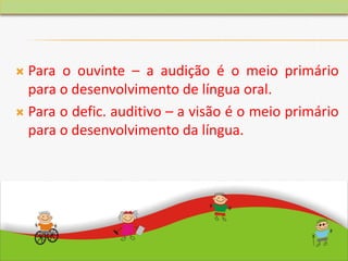  Para o ouvinte – a audição é o meio primário
para o desenvolvimento de língua oral.
 Para o defic. auditivo – a visão é o meio primário
para o desenvolvimento da língua.
 