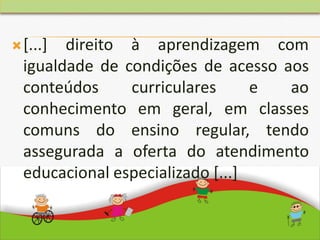 [...] direito à aprendizagem com
igualdade de condições de acesso aos
conteúdos curriculares e ao
conhecimento em geral, em classes
comuns do ensino regular, tendo
assegurada a oferta do atendimento
educacional especializado [...]
 