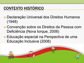CONTEXTO HISTÓRICO
 Declaração Universal dos Direitos Humanos
(1948)
 Convenção sobre os Direitos da Pessoa com
Deficiência (Nova Iorque, 2006)
 Educação especial na Perspectiva de uma
Educação Inclusiva (2008)
 